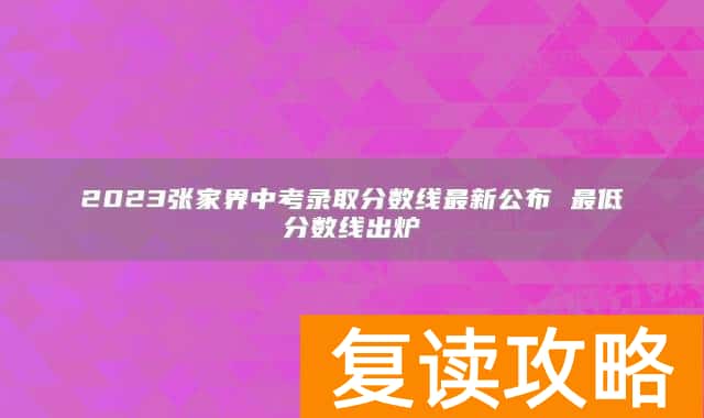 2023张家界中考录取分数线最新公布 最低分数线出炉